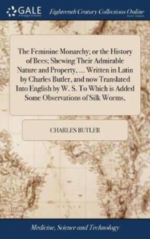 The Feminine Monarchy; Or the History of Bees; Shewing Their Admirable Nature and Property, ... Written in Latin by Charles Butler, and Now Translated Into English by W. S. to Which Is Added Some Observations of Silk Worms,