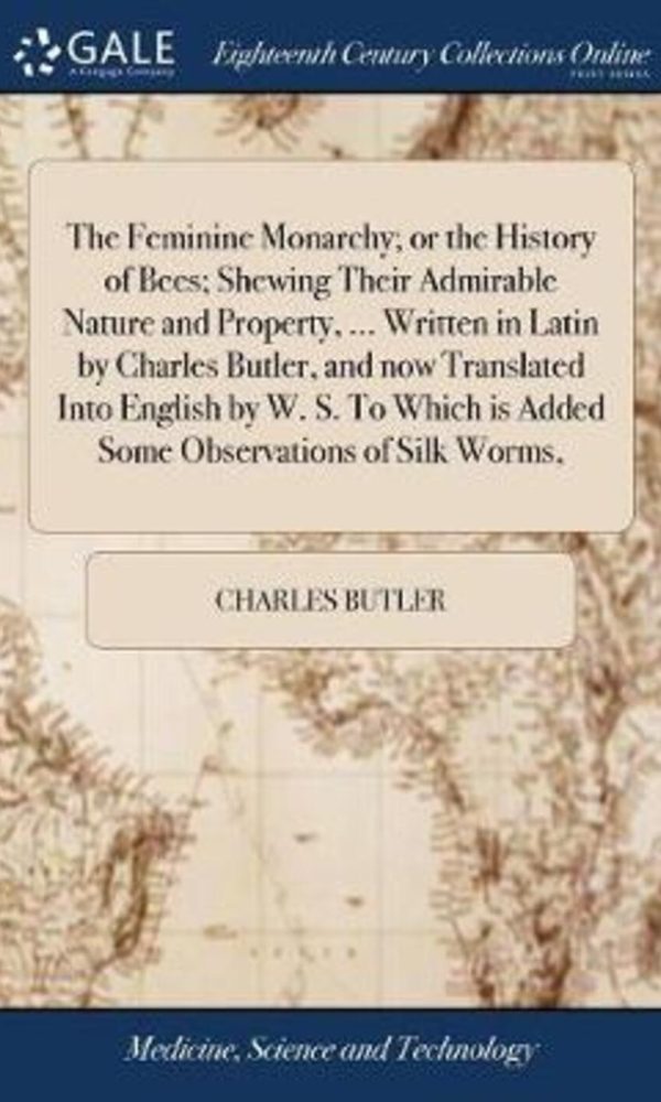 The Feminine Monarchy; Or the History of Bees; Shewing Their Admirable Nature and Property, ... Written in Latin by Charles Butler, and Now Translated Into English by W. S. to Which Is Added Some Observations of Silk Worms,